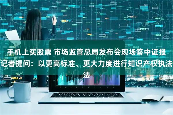 手机上买股票 市场监管总局发布会现场答中证报记者提问：以更高标准、更大力度进行知识产权执法