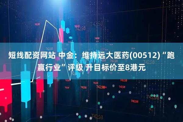 短线配资网站 中金：维持远大医药(00512)“跑赢行业”评级 升目标价至8港元