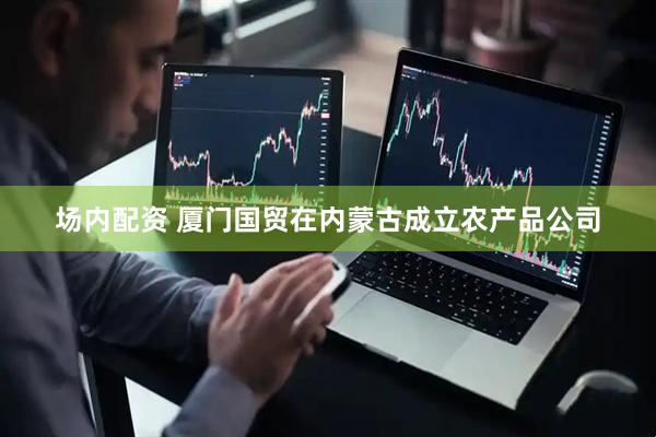 场内配资 厦门国贸在内蒙古成立农产品公司