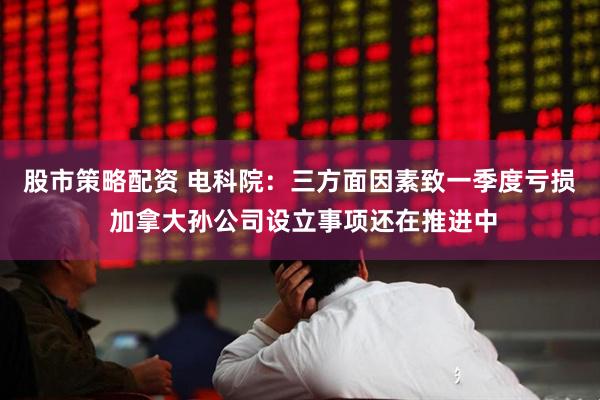 股市策略配资 电科院：三方面因素致一季度亏损 加拿大孙公司设立事项还在推进中