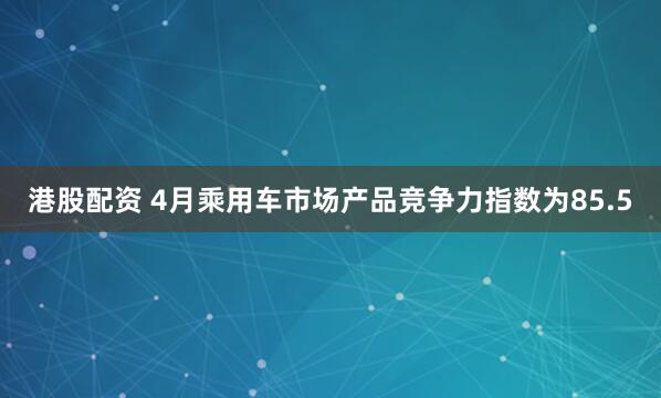 港股配资 4月乘用车市场产品竞争力指数为85.5
