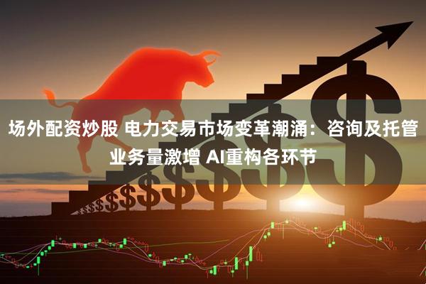场外配资炒股 电力交易市场变革潮涌：咨询及托管业务量激增 AI重构各环节
