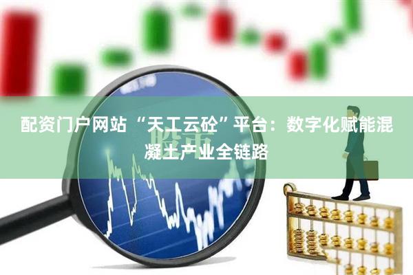 配资门户网站 “天工云砼”平台：数字化赋能混凝土产业全链路