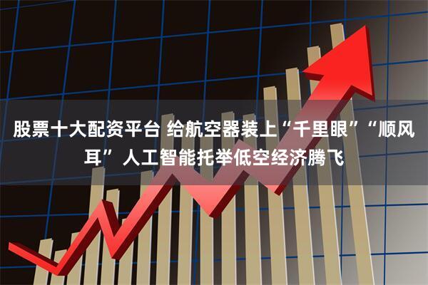 股票十大配资平台 给航空器装上“千里眼”“顺风耳” 人工智能托举低空经济腾飞
