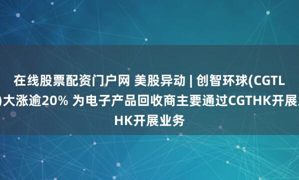 在线股票配资门户网 美股异动 | 创智环球(CGTL.US)大涨逾20% 为电子产品回收商主要通过CGTHK开展业务
