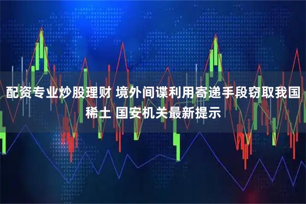 配资专业炒股理财 境外间谍利用寄递手段窃取我国稀土 国安机关最新提示