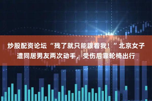 炒股配资论坛 “残了就只能跟着我！”北京女子遭同居男友两次动手，受伤后靠轮椅出行
