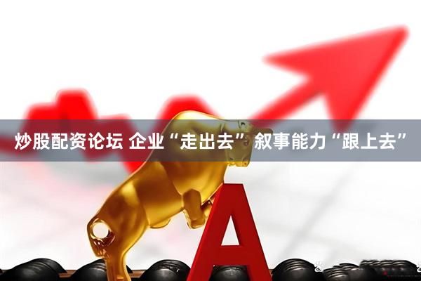 炒股配资论坛 企业“走出去” 叙事能力“跟上去”
