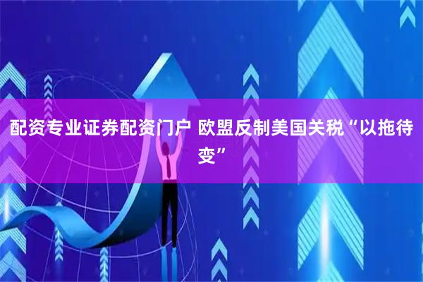 配资专业证券配资门户 欧盟反制美国关税“以拖待变”