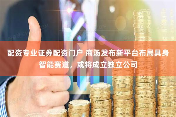 配资专业证券配资门户 商汤发布新平台布局具身智能赛道，或将成立独立公司