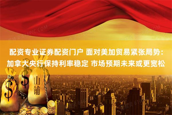 配资专业证券配资门户 面对美加贸易紧张局势：加拿大央行保持利率稳定 市场预期未来或更宽松
