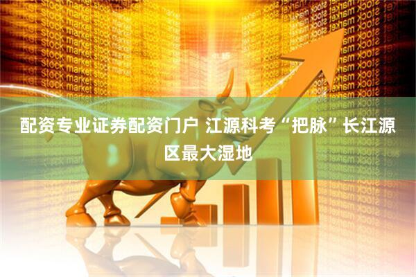 配资专业证券配资门户 江源科考“把脉”长江源区最大湿地