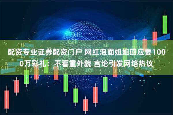 配资专业证券配资门户 网红泡面姐姐回应要1000万彩礼：不看重外貌 言论引发网络热议