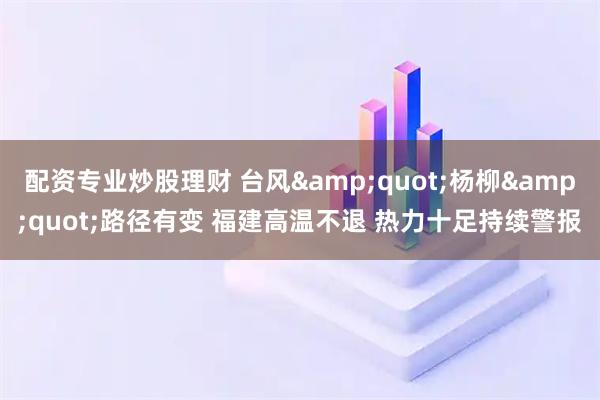 配资专业炒股理财 台风&quot;杨柳&quot;路径有变 福建高温不退 热力十足持续警报