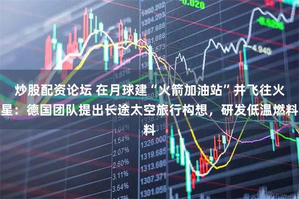 炒股配资论坛 在月球建“火箭加油站”并飞往火星：德国团队提出长途太空旅行构想，研发低温燃料