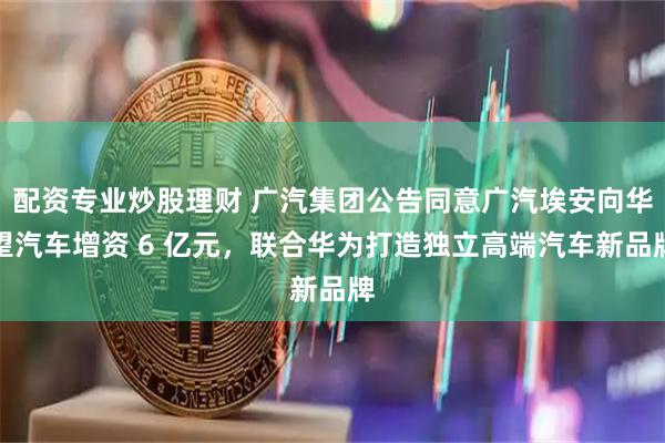 配资专业炒股理财 广汽集团公告同意广汽埃安向华望汽车增资 6 亿元，联合华为打造独立高端汽车新品牌