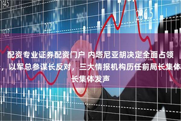 配资专业证券配资门户 内塔尼亚胡决定全面占领加沙，以军总参谋长反对，三大情报机构历任前局长集体发声