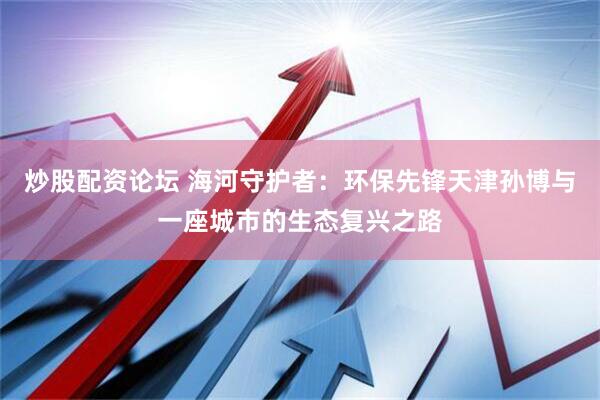炒股配资论坛 海河守护者：环保先锋天津孙博与一座城市的生态复兴之路