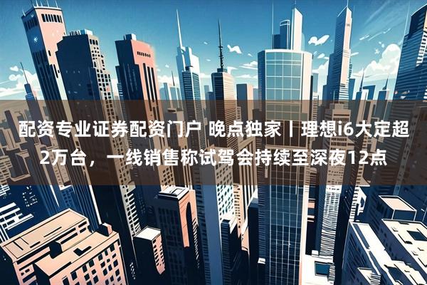 配资专业证券配资门户 晚点独家丨理想i6大定超2万台，一线销售称试驾会持续至深夜12点